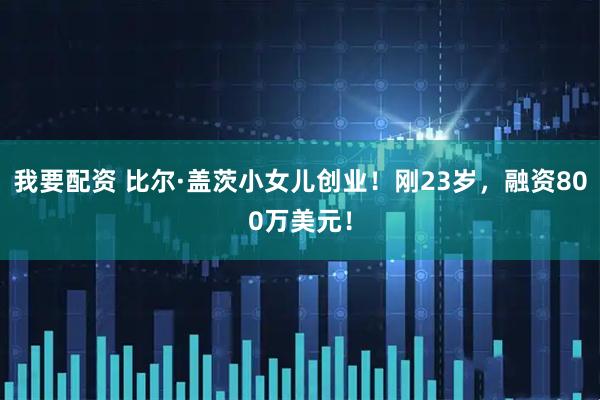 我要配资 比尔·盖茨小女儿创业！刚23岁，融资800万美元！