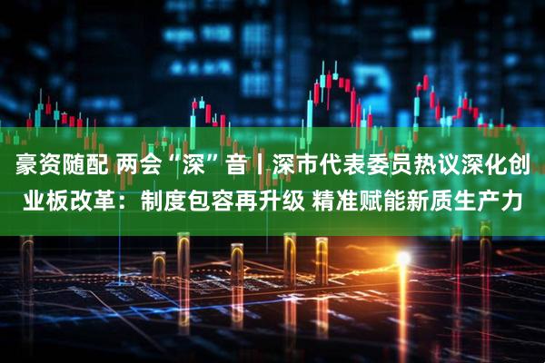 豪资随配 两会“深”音丨深市代表委员热议深化创业板改革：制度包容再升级 精准赋能新质生产力