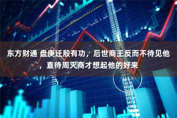 东方财通 盘庚迁殷有功，后世商王反而不待见他，直待周灭商才想起他的好来