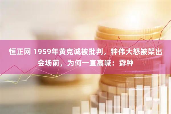 恒正网 1959年黄克诚被批判，钟伟大怒被架出会场前，为何一直高喊：孬种