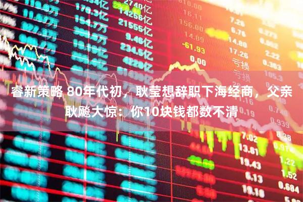 睿新策略 80年代初，耿莹想辞职下海经商，父亲耿飚大惊：你10块钱都数不清