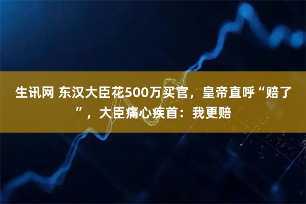 生讯网 东汉大臣花500万买官，皇帝直呼“赔了”，大臣痛心疾首：我更赔
