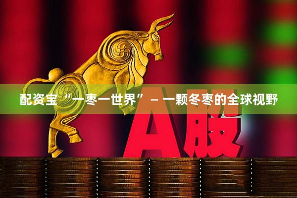 配资宝 “一枣一世界” — 一颗冬枣的全球视野