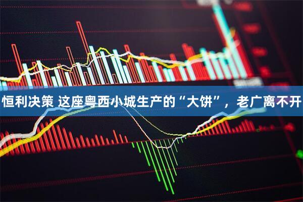 恒利决策 这座粤西小城生产的“大饼”，老广离不开