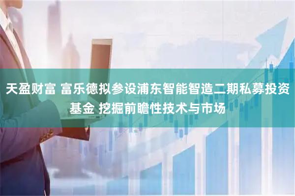 天盈财富 富乐德拟参设浦东智能智造二期私募投资基金 挖掘前瞻性技术与市场