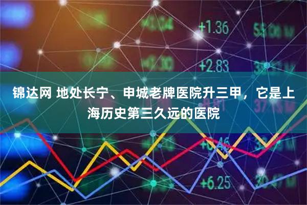 锦达网 地处长宁、申城老牌医院升三甲，它是上海历史第三久远的医院