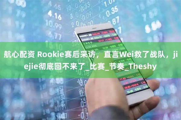 航心配资 Rookie赛后采访，直言Wei救了战队，jiejie彻底回不来了_比赛_节奏_Theshy