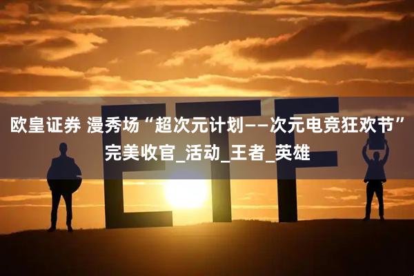 欧皇证券 漫秀场“超次元计划——次元电竞狂欢节”完美收官_活动_王者_英雄