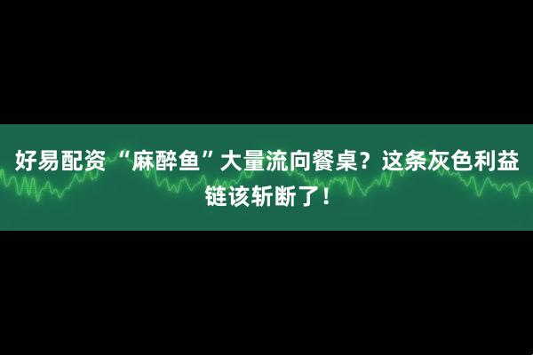 好易配资 “麻醉鱼”大量流向餐桌？这条灰色利益链该斩断了！