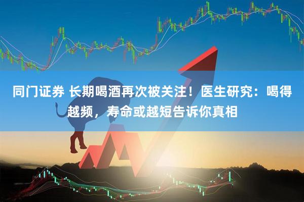 同门证券 长期喝酒再次被关注！医生研究：喝得越频，寿命或越短告诉你真相