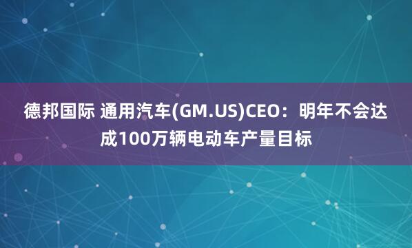 德邦国际 通用汽车(GM.US)CEO：明年不会达成100万辆电动车产量目标