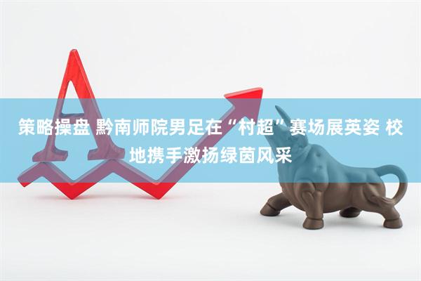 策略操盘 黔南师院男足在“村超”赛场展英姿 校地携手激扬绿茵风采