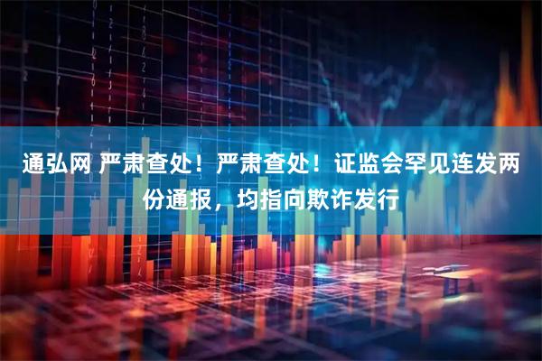 通弘网 严肃查处！严肃查处！证监会罕见连发两份通报，均指向欺诈发行