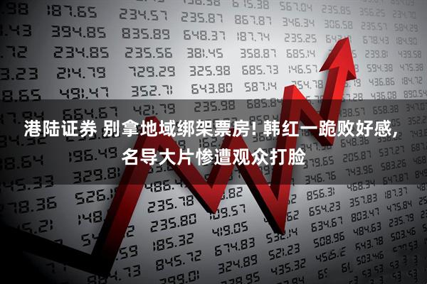 港陆证券 别拿地域绑架票房! 韩红一跪败好感, 名导大片惨遭观众打脸