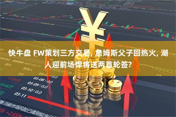 快牛盘 FW策划三方交易, 詹姆斯父子回热火, 湖人迎前场悍将送两首轮签?
