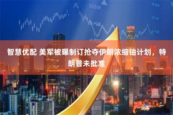智慧优配 美军被曝制订抢夺伊朗浓缩铀计划,特朗普未批准