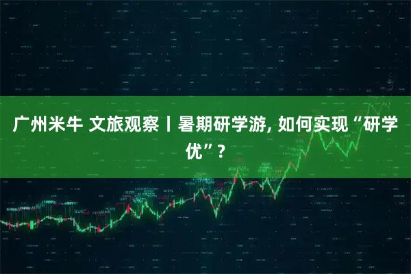 广州米牛 文旅观察丨暑期研学游, 如何实现“研学优”?