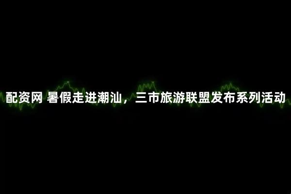 配资网 暑假走进潮汕，三市旅游联盟发布系列活动