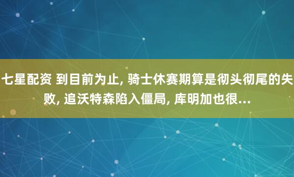 七星配资 到目前为止, 骑士休赛期算是彻头彻尾的失败, 追沃特森陷入僵局, 库明加也很...